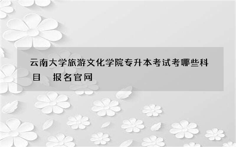 云南大学旅游文化学院专升本考试考哪些科目 报名官网